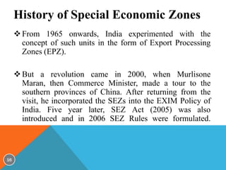 History of Special Economic Zones
 From 1965 onwards, India experimented with the
concept of such units in the form of Export Processing
Zones (EPZ).
 But a revolution came in 2000, when Murlisone
Maran, then Commerce Minister, made a tour to the
southern provinces of China. After returning from the
visit, he incorporated the SEZs into the EXIM Policy of
India. Five year later, SEZ Act (2005) was also
introduced and in 2006 SEZ Rules were formulated.

16

 