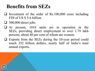 Benefits from SEZs
 Investment of the order of Rs.100,000 crore including
FDI of US $ 5-6 billion.
 500,000 direct jobs.
 At present, 1016 units are in operation in the
SEZs, providing direct employment to over 1.79 lakh
persons; about 40 per cent of whom are women.
 Exports from the SEZs during the 10-year period could
touch 352 billion dollars, nearly half of India’s total
annual exports.

18

 