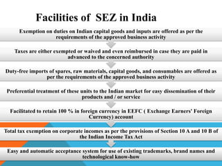 Facilities of SEZ in India
Exemption on duties on Indian capital goods and inputs are offered as per the
requirements of the approved business activity
Taxes are either exempted or waived and even reimbursed in case they are paid in
advanced to the concerned authority
Duty-free imports of spares, raw materials, capital goods, and consumables are offered as
per the requirements of the approved business activity
Preferential treatment of these units to the Indian market for easy dissemination of their
products and / or service
Facilitated to retain 100 % in foreign currency in EEFC ( Exchange Earners' Foreign
Currency) account

Total tax exemption on corporate incomes as per the provisions of Section 10 A and 10 B of
the Indian Income Tax Act
Easy and automatic acceptance system for use of existing trademarks, brand names and
technological know-how

 
