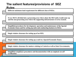 The salient features/provisions of SEZ
Rules
Different minimum land requirement for different class of SEZs;

Every SEZ is divided into a processing area where alone the SEZ units would come up
and the non-processing area where the supporting infrastructure is to be created;

Simplified procedures for development, operation and maintenance of the Special
Economic Zones and for setting up units and conducting business in SEZs;
Single window clearance for setting up of an SEZ;

Single window clearance for setting up a unit in a Special Economic Zones;

Single window clearance for matters relating to Central as well as State Governments;
Simplified compliance procedures and documentation with an emphasis on self
certification

 