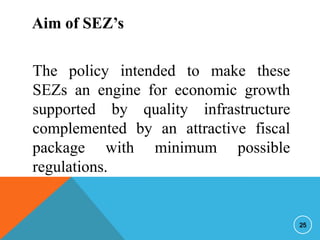Aim of SEZ’s
The policy intended to make these
SEZs an engine for economic growth
supported by quality infrastructure
complemented by an attractive fiscal
package with minimum possible
regulations.

25

 
