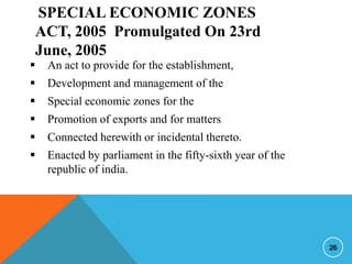 SPECIAL ECONOMIC ZONES
ACT, 2005 Promulgated On 23rd
June, 2005



An act to provide for the establishment,



Development and management of the



Special economic zones for the



Promotion of exports and for matters



Connected herewith or incidental thereto.



Enacted by parliament in the fifty-sixth year of the
republic of india.

26

 