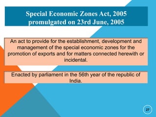 Special Economic Zones Act, 2005
promulgated on 23rd June, 2005
An act to provide for the establishment, development and
management of the special economic zones for the
promotion of exports and for matters connected herewith or
incidental.
Enacted by parliament in the 56th year of the republic of
India.

27

 