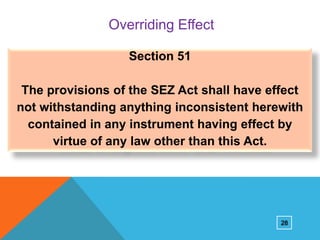 Overriding Effect
Section 51
The provisions of the SEZ Act shall have effect
not withstanding anything inconsistent herewith
contained in any instrument having effect by
virtue of any law other than this Act.

28

 