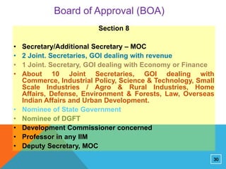 Board of Approval (BOA)
Section 8
•
•
•
•

•
•
•
•
•

Secretary/Additional Secretary – MOC
2 Joint. Secretaries, GOI dealing with revenue
1 Joint. Secretary, GOI dealing with Economy or Finance
About 10 Joint Secretaries, GOI dealing with
Commerce, Industrial Policy, Science & Technology, Small
Scale Industries / Agro & Rural Industries, Home
Affairs, Defense, Environment & Forests, Law, Overseas
Indian Affairs and Urban Development.
Nominee of State Government
Nominee of DGFT
Development Commissioner concerned
Professor in any IIM
Deputy Secretary, MOC
30

 