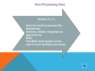 Non-Processing Area

Section 6 ( C )
Area for social purposes like
Residential,
Schools, Hotels, Hospitals as
approved by
BOA.
The BOA shall decide on the
size of such facilities and areas.

34

 