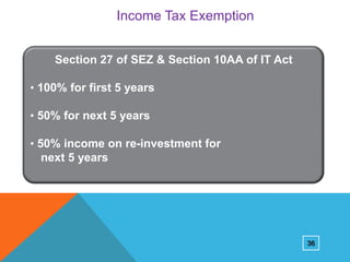 Income Tax Exemption
Section 27 of SEZ & Section 10AA of IT Act
• 100% for first 5 years
• 50% for next 5 years
• 50% income on re-investment for

next 5 years

36

 