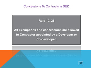 Concessions To Contracts in SEZ

Rule 10, 26
All Exemptions and concessions are allowed

to Contractor appointed by a Developer or
Co-developer.

37

 