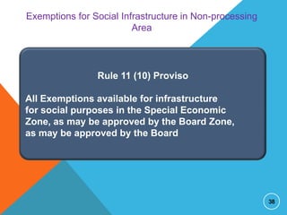 Exemptions for Social Infrastructure in Non-processing
Area

Rule 11 (10) Proviso
All Exemptions available for infrastructure
for social purposes in the Special Economic
Zone, as may be approved by the Board Zone,
as may be approved by the Board

38

 