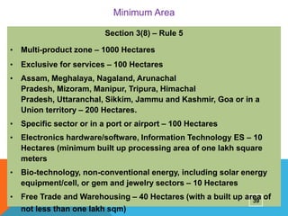Minimum Area
Section 3(8) – Rule 5
•

Multi-product zone – 1000 Hectares

•

Exclusive for services – 100 Hectares

•

Assam, Meghalaya, Nagaland, Arunachal
Pradesh, Mizoram, Manipur, Tripura, Himachal
Pradesh, Uttaranchal, Sikkim, Jammu and Kashmir, Goa or in a
Union territory – 200 Hectares.

•

Specific sector or in a port or airport – 100 Hectares

•

Electronics hardware/software, Information Technology ES – 10
Hectares (minimum built up processing area of one lakh square
meters

•

Bio-technology, non-conventional energy, including solar energy
equipment/cell, or gem and jewelry sectors – 10 Hectares

•

Free Trade and Warehousing – 40 Hectares (with a built up area of
39
not less than one lakh sqm)

 