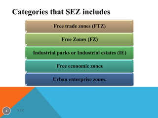 Categories that SEZ includes
Free trade zones (FTZ)
Free Zones (FZ)
Industrial parks or Industrial estates (IE)
Free economic zones

Urban enterprise zones.

4

SEZ

 
