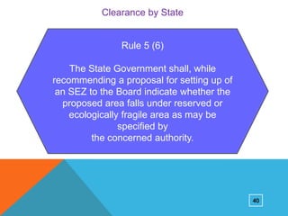 Clearance by State

Rule 5 (6)
The State Government shall, while
recommending a proposal for setting up of
an SEZ to the Board indicate whether the
proposed area falls under reserved or
ecologically fragile area as may be
specified by
the concerned authority.

40

 