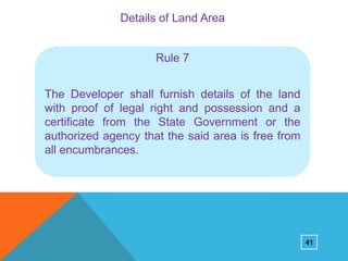 Details of Land Area

Rule 7

The Developer shall furnish details of the land
with proof of legal right and possession and a
certificate from the State Government or the
authorized agency that the said area is free from
all encumbrances.

41

 