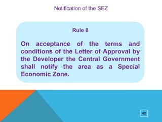 Notification of the SEZ

Rule 8

On acceptance of the terms and
conditions of the Letter of Approval by
the Developer the Central Government
shall notify the area as a Special
Economic Zone.

42

 