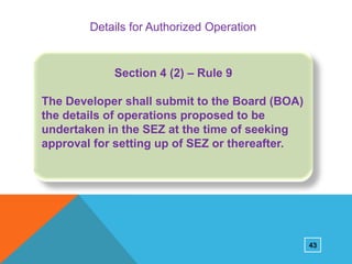 Details for Authorized Operation

Section 4 (2) – Rule 9
The Developer shall submit to the Board (BOA)
the details of operations proposed to be
undertaken in the SEZ at the time of seeking
approval for setting up of SEZ or thereafter.

43

 