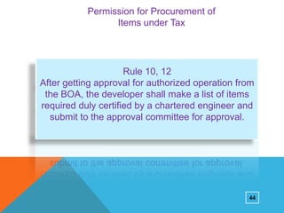 Permission for Procurement of
Items under Tax

Rule 10, 12
After getting approval for authorized operation from
the BOA, the developer shall make a list of items
required duly certified by a chartered engineer and
submit to the approval committee for approval.

44

 