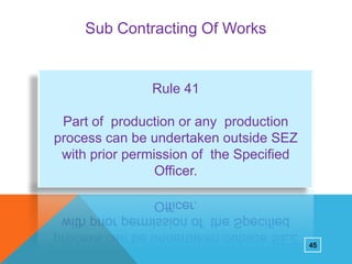 Sub Contracting Of Works

Rule 41
Part of production or any production
process can be undertaken outside SEZ
with prior permission of the Specified
Officer.

45

 