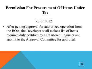 Permission For Procurement Of Items Under
Tax
Rule 10, 12
• After getting approval for authorized operation from
the BOA, the Developer shall make a list of items
required duly certified by a Chartered Engineer and
submit to the Approval Committee for approval.

46

 