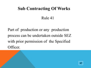 Sub Contracting Of Works
Rule 41
Part of production or any production
process can be undertaken outside SEZ
with prior permission of the Specified
Officer.

47

 