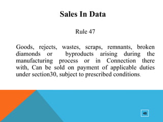 Sales In Data
Rule 47
Goods, rejects, wastes, scraps, remnants, broken
diamonds or
byproducts arising during the
manufacturing process or in Connection there
with, Can be sold on payment of applicable duties
under section30, subject to prescribed conditions.

48

 