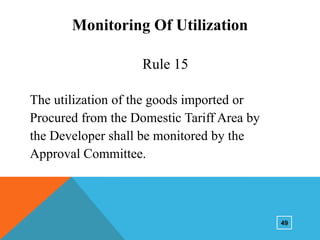 Monitoring Of Utilization
Rule 15
The utilization of the goods imported or
Procured from the Domestic Tariff Area by
the Developer shall be monitored by the
Approval Committee.

49

 