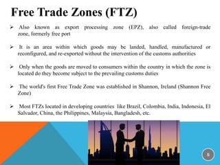 Free Trade Zones (FTZ)
 Also known as export processing zone (EPZ), also called foreign-trade
zone, formerly free port
 It is an area within which goods may be landed, handled, manufactured or
reconfigured, and re-exported without the intervention of the customs authorities
 Only when the goods are moved to consumers within the country in which the zone is
located do they become subject to the prevailing customs duties
 The world's first Free Trade Zone was established in Shannon, Ireland (Shannon Free
Zone)
 Most FTZs located in developing countries like Brazil, Colombia, India, Indonesia, El
Salvador, China, the Philippines, Malaysia, Bangladesh, etc.

5

 