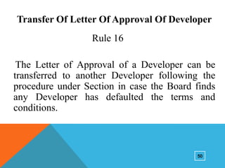 Transfer Of Letter Of Approval Of Developer
Rule 16
The Letter of Approval of a Developer can be
transferred to another Developer following the
procedure under Section in case the Board finds
any Developer has defaulted the terms and
conditions.

50

 