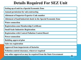 Details Required For SEZ Unit
Setting up of unit in a Special Economic Zone
Annual permission for sub-contracting
Allotment of Importer-Exporter Code number
Allotment of land/industrial sheds in the Special Economic Zone
Water connection
Registration-cum-Membership Certificate
Small Scale Industries Registration

Registration with Central Pollution Control Board
Power connection
Building approval plan
Sales tax registration
Approval from inspectorate of factories
Pollution control clearance, wherever required
Any other approval as may be required from the State Government

51

 