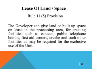 Lease Of Land / Space
Rule 11 (5) Provision
The Developer can give land or built up space
on lease in the processing area, for creating
facilities such as canteen, public telephone
booths, first aid centers, creche and such other
facilities as may be required for the exclusive
use of the Unit.

52

 