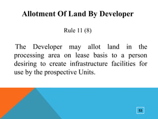 Allotment Of Land By Developer
Rule 11 (8)

The Developer may allot land in the
processing area on lease basis to a person
desiring to create infrastructure facilities for
use by the prospective Units.

53

 