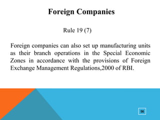 Foreign Companies
Rule 19 (7)

Foreign companies can also set up manufacturing units
as their branch operations in the Special Economic
Zones in accordance with the provisions of Foreign
Exchange Management Regulations,2000 of RBI.

56

 