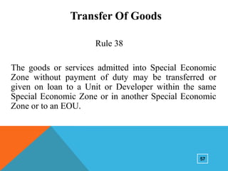 Transfer Of Goods
Rule 38
The goods or services admitted into Special Economic
Zone without payment of duty may be transferred or
given on loan to a Unit or Developer within the same
Special Economic Zone or in another Special Economic
Zone or to an EOU.

57

 
