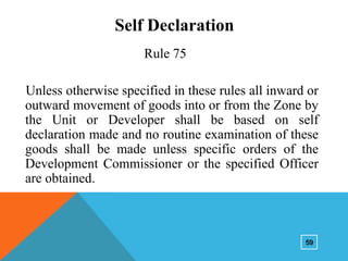 Self Declaration
Rule 75

Unless otherwise specified in these rules all inward or
outward movement of goods into or from the Zone by
the Unit or Developer shall be based on self
declaration made and no routine examination of these
goods shall be made unless specific orders of the
Development Commissioner or the specified Officer
are obtained.

59

 