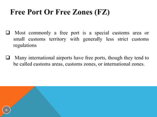 Free Port Or Free Zones (FZ)
 Most commonly a free port is a special customs area or
small customs territory with generally less strict customs
regulations
 Many international airports have free ports, though they tend to
be called customs areas, customs zones, or international zones.

6

 