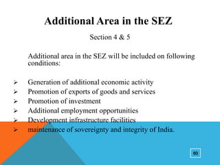 Additional Area in the SEZ
Section 4 & 5

Additional area in the SEZ will be included on following
conditions:







Generation of additional economic activity
Promotion of exports of goods and services
Promotion of investment
Additional employment opportunities
Development infrastructure facilities
maintenance of sovereignty and integrity of India.
60

 