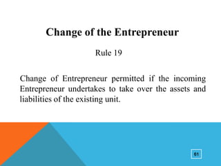 Change of the Entrepreneur
Rule 19
Change of Entrepreneur permitted if the incoming
Entrepreneur undertakes to take over the assets and
liabilities of the existing unit.

61

 