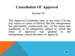 Cancellation Of Approval
Section 10

The Approval Committee may, at any time, if it has
any reason or cause to believe that the entrepreneur
has persistently contravened any of the terms and
conditions or its obligations subject to which the
letter of approval was granted to the
entrepreneur, cancel the letter of approval.

62

 