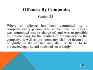 Offences By Companies
Section 25

Where an offence has been committed by a
company, every person, who at the time the offence
was committed was in charge of, and was responsible
to, the company for the conduct of the business of the
company, as well as the company, shall be deemed to
be guilty of the offence and shall be liable to be
proceeded against and punished accordingly

63

 