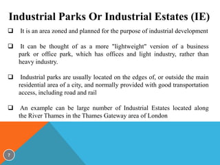 Industrial Parks Or Industrial Estates (IE)


It is an area zoned and planned for the purpose of industrial development



It can be thought of as a more "lightweight" version of a business
park or office park, which has offices and light industry, rather than
heavy industry.



Industrial parks are usually located on the edges of, or outside the main
residential area of a city, and normally provided with good transportation
access, including road and rail



An example can be large number of Industrial Estates located along
the River Thames in the Thames Gateway area of London

7

 