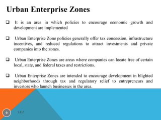 Urban Enterprise Zones


It is an area in which policies to encourage economic growth and
development are implemented



Urban Enterprise Zone policies generally offer tax concession, infrastructure
incentives, and reduced regulations to attract investments and private
companies into the zones.



Urban Enterprise Zones are areas where companies can locate free of certain
local, state, and federal taxes and restrictions.



Urban Enterprise Zones are intended to encourage development in blighted
neighborhoods through tax and regulatory relief to entrepreneurs and
investors who launch businesses in the area.

9

SEZ

 