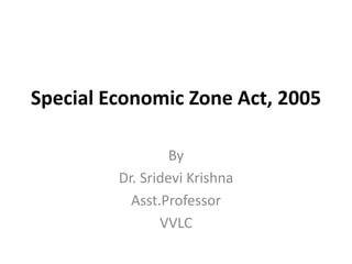 Special Economic Zone Act, 2005
By
Dr. Sridevi Krishna
Asst.Professor
VVLC
 