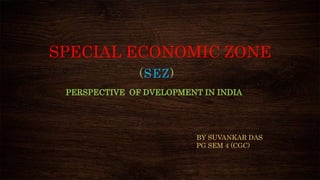 SPECIAL ECONOMIC ZONE
(SEZ)
PERSPECTIVE OF DVELOPMENT IN INDIA
BY SUVANKAR DAS
PG SEM 4 (CGC)
 