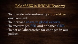 Role of SEZ in INDIAN Economy
• To provide internationally competitive
environment .
• To increase share in global exports.
• To encourages FDI and enhance GDP.
• To act as laboratories for changes in our
polices.
 