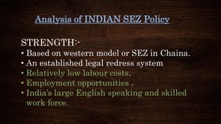 Analysis of INDIAN SEZ Policy
STRENGTH:-
• Based on western model or SEZ in Chaina.
• An established legal redress system
• Relatively low labour costs.
• Employment opportunities .
• India’s large English speaking and skilled
work force.
 
