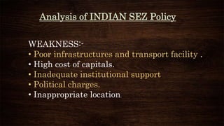 Analysis of INDIAN SEZ Policy
WEAKNESS:-
• Poor infrastructures and transport facility .
• High cost of capitals.
• Inadequate institutional support
• Political charges.
• Inappropriate location.
 