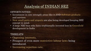 OPPORTUNITIES:-
• Investment in core strength areas like it AND Software products
and services.
• New small ports and airports are also being developed keeping SEZ
concept in mind.
• A large NRI base who have traditionally invested less in Greenfield
development in India.
THREATS
• Opposing interests.
• Prospect of even more restrictive labour laws being
introduced.
• Increasing rejection rate.
 