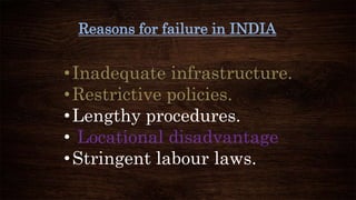 Reasons for failure in INDIA
•Inadequate infrastructure.
•Restrictive policies.
•Lengthy procedures.
• Locational disadvantage
•Stringent labour laws.
 