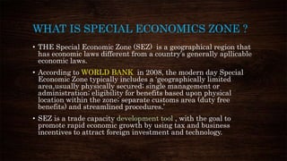 WHAT IS SPECIAL ECONOMICS ZONE ?
• THE Special Economic Zone (SEZ) is a geographical region that
has economic laws different from a country’s generally apllicable
economic laws.
• According to WORLD BANK in 2008, the modern day Special
Economic Zone typically includes a ‘geographically limited
area,usually physically secured; single management or
administration; eligibility for benefits based upon physical
location within the zone; separate customs area (duty free
benefits) and streamlined procedures.’
• SEZ is a trade capacity development tool , with the goal to
promote rapid economic growth by using tax and business
incentives to attract foreign investment and technology.
 
