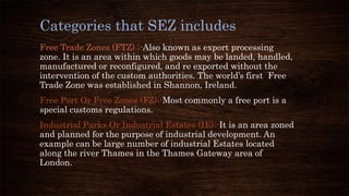 Categories that SEZ includes
Free Trade Zones (FTZ) ;-Also known as export processing
zone. It is an area within which goods may be landed, handled,
manufactured or reconfigured, and re exported without the
intervention of the custom authorities. The world’s first Free
Trade Zone was established in Shannon, Ireland.
Free Port Or Free Zones (FZ):-Most commonly a free port is a
special customs regulations.
Industrial Parks Or Industrial Estates (IE):-It is an area zoned
and planned for the purpose of industrial development. An
example can be large number of industrial Estates located
along the river Thames in the Thames Gateway area of
London.
 