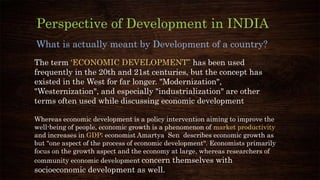 What is actually meant by Development of a country?
Perspective of Development in INDIA
The term ‘ECONOMIC DEVELOPMENT” has been used
frequently in the 20th and 21st centuries, but the concept has
existed in the West for far longer. "Modernization",
"Westernization", and especially "industrialization" are other
terms often used while discussing economic development
Whereas economic development is a policy intervention aiming to improve the
well-being of people, economic growth is a phenomenon of market productivity
and increases in GDP; economist Amartya Sen describes economic growth as
but "one aspect of the process of economic development". Economists primarily
focus on the growth aspect and the economy at large, whereas researchers of
community economic development concern themselves with
socioeconomic development as well.
 